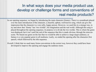 In what ways does your media product use,
develop or challenge forms and conventions of
real media products?
In our opening sequence, we began by introducing the main character (Jimmy). There is a soundtrack placed
over the main introduction of the character, a cheerful, upbeat, well-known song, which can give the
impression that the character is a very jolly, happy person. However, we used this in a strange way, to
try and show that ‘Jimmy’ has ‘two worlds’; his imagination and the real world. Although this song is
played throughout the opening sequence, its purpose is to divide the two worlds. This is where the genre
was displayed, but it isn’t until the end of the sequence that this is made obvious, through the mise-en-
scene. We based our genre on the fact that we would be able to achieve a large target audience, as
fantasy is a very popular genre in all mediums. Lastly, we ended the opening after the characters first
speech, which followed by the title sequence.
Overall, I think that we used many forms conventions in the correct way, however they could have been
developed to improve the opening and engage the audience more.
 