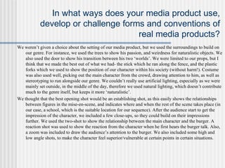In what ways does your media product use,
develop or challenge forms and conventions of
real media products?
We weren’t given a choice about the setting of our media product, but we used the surroundings to build on
our genre. For instance, we used the trees to show his passion, and weirdness for naturalistic objects. We
also used the door to show his transition between his two ‘worlds’. We were limited to our props, but I
think that we made the best out of what we had- the stick which he ran along the fence, and the plastic
forks which we used to show the position of our character within his society (without harm!). Costume
was also used well, picking out the main character from the crowd, drawing attention to him, as well as
stereotyping to run alongside our genre. We couldn’t really use artificial lighting, especially as we were
mainly set outside, in the middle of the day, therefore we used natural lighting, which doesn’t contribute
much to the genre itself, but keeps it more ‘naturalistic’.
We thought that the best opening shot would be an establishing shot, as this easily shows the relationships
between figures in the mise-en-scene, and indicates where and when the rest of the scene takes place (in
our case, a school, which is the suitable location for our sequence). After the audience start to get the
impression of the character, we included a few close-ups, so they could build on their impressions
further. We used the two-shot to show the relationship between the main character and the burger. A
reaction shot was used to show the reaction from the character when he first hears the burger talk. Also,
a zoom was included to draw the audience’s attention to the burger. We also included some high and
low angle shots, to make the character feel superior/vulnerable at certain points in certain situations.
 
