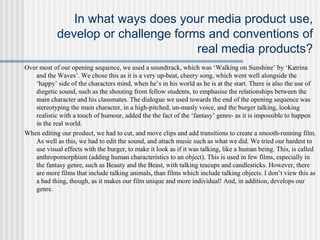 In what ways does your media product use,
develop or challenge forms and conventions of
real media products?
Over most of our opening sequence, we used a soundtrack, which was ‘Walking on Sunshine’ by ‘Katrina
and the Waves’. We chose this as it is a very up-beat, cheery song, which went well alongside the
‘happy’ side of the characters mind, when he’s in his world as he is at the start. There is also the use of
diegetic sound, such as the shouting from fellow students, to emphasise the relationships between the
main character and his classmates. The dialogue we used towards the end of the opening sequence was
stereotyping the main character, in a high-pitched, un-manly voice, and the burger talking, looking
realistic with a touch of humour, added the the fact of the ‘fantasy’ genre- as it is impossible to happen
in the real world.
When editing our product, we had to cut, and move clips and add transitions to create a smooth-running film.
As well as this, we had to edit the sound, and attach music such as what we did. We tried our hardest to
use visual effects with the burger, to make it look as if it was talking, like a human being. This, is called
anthropomorphism (adding human characteristics to an object). This is used in few films, especially in
the fantasy genre, such as Beauty and the Beast, with talking teacups and candlesticks. However, there
are more films that include talking animals, than films which include talking objects. I don’t view this as
a bad thing, though, as it makes our film unique and more individual! And, in addition, develops our
genre.
 