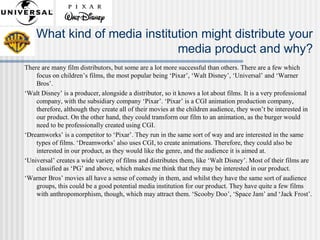 What kind of media institution might distribute your
media product and why?
There are many film distributors, but some are a lot more successful than others. There are a few which
focus on children’s films, the most popular being ‘Pixar’, ‘Walt Disney’, ‘Universal’ and ‘Warner
Bros’.
‘Walt Disney’ is a producer, alongside a distributor, so it knows a lot about films. It is a very professional
company, with the subsidiary company ‘Pixar’. ‘Pixar’ is a CGI animation production company,
therefore, although they create all of their movies at the children audience, they won’t be interested in
our product. On the other hand, they could transform our film to an animation, as the burger would
need to be professionally created using CGI.
‘Dreamworks’ is a competitor to ‘Pixar’. They run in the same sort of way and are interested in the same
types of films. ‘Dreamworks’ also uses CGI, to create animations. Therefore, they could also be
interested in our product, as they would like the genre, and the audience it is aimed at.
‘Universal’ creates a wide variety of films and distributes them, like ‘Walt Disney’. Most of their films are
classified as ‘PG’ and above, which makes me think that they may be interested in our product.
‘Warner Bros’ movies all have a sense of comedy in them, and whilst they have the same sort of audience
groups, this could be a good potential media institution for our product. They have quite a few films
with anthropomorphism, though, which may attract them. ‘Scooby Doo’, ‘Space Jam’ and ‘Jack Frost’.
 