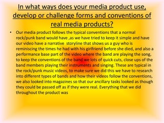In what ways does your media product use, develop or challenge forms and conventions of  real media products?Our media product follows the typical conventions that a normal rock/punk band would have ,as we have tried to keep it simple and have our video have a narrative  storyline that shows us a guy who is reminiscing the times he had with his girlfriend before she died, and also a performance base part of the video where the band are playing the song, to keep the conventions of the band we lots of quick cuts, close ups of the band members playing their instruments and singing. These are typical in the rock/punk music videos, to make sure we did this we have to research into different types of bands and how their videos follow the conventions, we also looked into magazines so that our ancillary tasks looked as though they could be passed off as if they were real. Everything that we did throughout the product was 