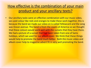 How effective is the combination of your main product and your ancillary texts?Our ancillary tasks were an effective combination with our music video, we used colour like reds and oranges to make these work together, this is because the band we made our video on is called Yellowcard and the song was Ocean avenue. The band is from the coasts of America so we thought that these colours would work well with the sunsets that they have there. We had a picture of a sunset that had been taken from one of Sams holidays, which we used for our album cover. We think that these things would help to promote the band much better.  Both the music video and  album cover help to magazine advert fit in very well promoting the band.