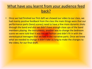 What have you learnt from your audience feed back?Once we had finished our first daft we showed our video to our class, we had mainly positive feedback from the class the main things were that our performance parts (band scenes) need to have a few more dynamic shots through the band and also we didn't have enough close ups of the band members playing  the instruments, another was to change the bedroom scene we were told that it was too old fashion and didn't fit in with the stereotypical teenagers that we had in the narrative parts. Once we knew what we needed to change it didn't take us long to make the changes to the video, for our final draft.
