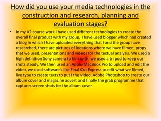 How did you use your media technologies in the construction and research, planning and evaluation stages?In my A2 course work I have used different technologies to create the overall final product with my group, I have used blogger which had created a blog in which I have uploaded everything that I and the group have researched, there are pictures of locations where we have filmed, props that we used, presentations and videos for the textual analysis. We used a high definition Sony camera to film with, we used a tri pod to keep our shots steady. We then used an Apple MacBook Pro to upload and edit the video, we used software's like Final Cut Express to edit what we filmed, live type to create texts to put I the video, Adobe Photoshop to create our album cover and magazine advert and finally the grab programme that captures screen shots for the album cover. 