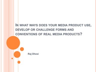 IN WHAT WAYS DOES YOUR MEDIA PRODUCT USE,
DEVELOP OR CHALLENGE FORMS AND
CONVENTIONS OF REAL MEDIA PRODUCTS?
Raj Dhesi
 