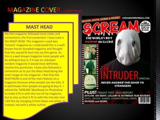 MAGAZINE COVER…MASTHEAD
MAST HEAD
My film magazine followed many codes and
conventions, the first convention I have used is
the MAST HEAD. The magazine I used was
‘Scream’ magazine as I understand this is a well-
known horror branded magazine and thought
that this would fit best into my film genre. As
this is a well-known magazine more people will
be willing to buy it, if it was an unknown
random magazine it would most definitely
receive less purchases. I have also followed a
convention as to put the Mast Head being the
main image on my magazine. I feel that the
MASTHEAD is one of the main feature on a
magazine because when people see the title, if
it well known then people are going to buy it. I
edited the ‘SCREAM’ Masthead on Photoshop
to make it fit in with the rest of my magazine,
but to also so that it fit in with the Intruder text.
I did this by changing it from black and white, to
instead, red with a white outline.
 