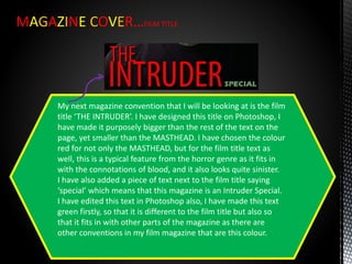 MAGAZINE COVER…FILM TITLE
My next magazine convention that I will be looking at is the film
title ‘THE INTRUDER’. I have designed this title on Photoshop, I
have made it purposely bigger than the rest of the text on the
page, yet smaller than the MASTHEAD. I have chosen the colour
red for not only the MASTHEAD, but for the film title text as
well, this is a typical feature from the horror genre as it fits in
with the connotations of blood, and it also looks quite sinister.
I have also added a piece of text next to the film title saying
‘special’ which means that this magazine is an Intruder Special.
I have edited this text in Photoshop also, I have made this text
green firstly, so that it is different to the film title but also so
that it fits in with other parts of the magazine as there are
other conventions in my film magazine that are this colour.
 