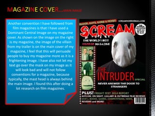 MAGAZINE COVER…MAIN IMAGE
Another convention I have followed from
film magazines is that I have used a
Dominant Central Image on my magazine
cover. As shown on the image on the right
is my magazine, the image of the villain
from my trailer is on the main cover of my
magazine, I feel that this will persuade
people to buy my magazine more as it is a
frightening image. I have also not let my
text go over the mask on my image as it
will look bad and will not follow
conventions for a magazine, because
typically, the mast head is always behind
the main image. I found this after doing a
lot research on film magazines.
 