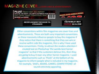 MAGAZINE COVER…COVER LINES & ADVERTISEMENTS
Other conventions within film magazines are cover lines and
advertisements. These are both very important conventions
as these massively influence people to buy the magazine if
they notice that there is something that they can win or
receive within side the magazine, this is why I have used
these conventions. Firstly, to attract the readers attention I
created text on Photoshop ‘the worlds best horror
magazine’ so that if the customers believe this, then they
are going to buy it over any other horror magazine. I used
advertisements such as ‘PLUS!’ at the bottom of my
magazine to inform people what is included in my magazine,
for example, ‘DVD’s, BOOKS, GAMES, COMPETITIONS’ all
sound extremely appealing.
 