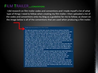 FILM TRAILER…CONVENTIONS
I did research on film trailer codes and conventions and I made myself a list of what
type of things I need to follow when creating my film trailer. I then uploaded a list of
the codes and conventions onto my blog as a guideline for me to follow; as shown on
the image below is all of the conventions that are used when producing a film trailer.
 