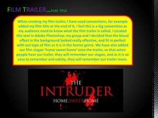 FILM TRAILER…FILM TITLE
When creating my film trailer, I have used conventions, for example
added my film title at the end of it, I feel this is a big convention as
my audience need to know what the film trailer is called. I created
this text in Adobe Photoshop, my group and I decided that the blood
effect in the background looked really effective, and fit in perfect
with out type of film as it is in the horror genre. We have also added
our film slogan ‘home sweet home’ onto the trailer, so that when
people hear our trailer, they will remember our slogan, and as it is so
easy to remember and catchy, they will remember our trailer more.
 