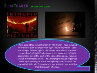 FILM TRAILER…PRODUCTION LOGOS
I have used other conventions in my film trailer; I have included
conventions such as ‘production logos’ within my trailer. I used
the Intrepid Pictures right at the start of my trailer as it is more
known than ‘LoftLight Productions’, this is because if LoftLight
productions was at the start of the trailer, then people may not
take as much interest into it. The LoftLight production logos was
made by us drawing on a box, and lighting a match across the
box so that ‘LoftLight Productions’ is just visible to see, we think
that this is really effective.
 