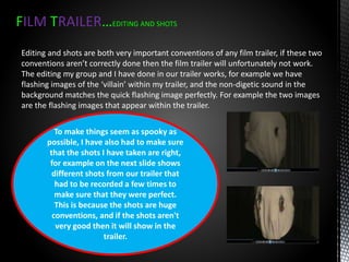 FILM TRAILER…EDITING AND SHOTS
Editing and shots are both very important conventions of any film trailer, if these two
conventions aren’t correctly done then the film trailer will unfortunately not work.
The editing my group and I have done in our trailer works, for example we have
flashing images of the ‘villain’ within my trailer, and the non-digetic sound in the
background matches the quick flashing image perfectly. For example the two images
are the flashing images that appear within the trailer.
To make things seem as spooky as
possible, I have also had to make sure
that the shots I have taken are right,
for example on the next slide shows
different shots from our trailer that
had to be recorded a few times to
make sure that they were perfect.
This is because the shots are huge
conventions, and if the shots aren't
very good then it will show in the
trailer.
 