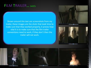 FILM TRAILER… SHOTS
Shown around this text are screenshots from my
trailer, these images are the shots that took time to
make sure that they worked properly, it proves how
vital it is to make sure that the film trailer
conventions need to work, if they don’t then the
trailer will not work.
 