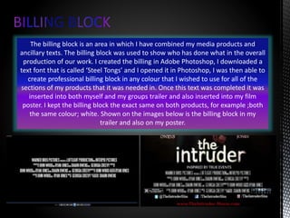 The billing block is an area in which I have combined my media products and
ancillary texts. The billing block was used to show who has done what in the overall
production of our work. I created the billing in Adobe Photoshop, I downloaded a
text font that is called ‘Steel Tongs’ and I opened it in Photoshop, I was then able to
create professional billing block in any colour that I wished to use for all of the
sections of my products that it was needed in. Once this text was completed it was
inserted into both myself and my groups trailer and also inserted into my film
poster. I kept the billing block the exact same on both products, for example ;both
the same colour; white. Shown on the images below is the billing block in my
trailer and also on my poster.
 