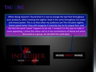 When doing research I found that it is rare to change the text font throughout
your products, when creating the tagline I kept it the same throughout my trailer
and movie poster. This is so that when my audience see The Intruders tagline
‘home sweet home’ they will recognise it instantly due to its unique font, and
the fact the word ‘sweet’ happens to be red. I created it in this way to make it
more appealing, I chose the colour red as it has connotations of blood and when
discussed as a group, we decided this work best.
 
