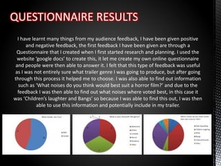 I have learnt many things from my audience feedback, I have been given positive
and negative feedback, the first feedback I have been given are through a
Questionnaire that I created when I first started research and planning. I used the
website ‘google docs’ to create this, it let me create my own online questionnaire
and people were then able to answer it. I felt that this type of feedback was useful
as I was not entirely sure what trailer genre I was going to produce, but after going
through this process it helped me to choose. I was also able to find out information
such as ‘What noises do you think would best suit a horror film?’ and due to the
feedback I was then able to find out what noises where voted best, in this case it
was ‘Children’s laughter and Bangs’ so because I was able to find this out, I was then
able to use this information and potentially include in my trailer.
 