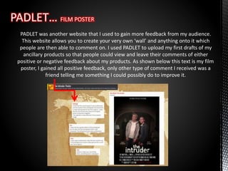 PADLET was another website that I used to gain more feedback from my audience.
This website allows you to create your very own ‘wall’ and anything onto it which
people are then able to comment on. I used PADLET to upload my first drafts of my
ancillary products so that people could view and leave their comments of either
positive or negative feedback about my products. As shown below this text is my film
poster, I gained all positive feedback, only other type of comment I received was a
friend telling me something I could possibly do to improve it.
 