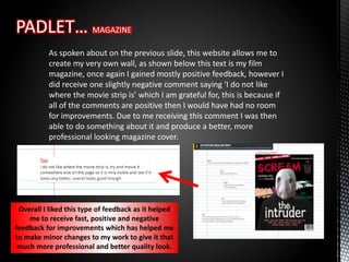 As spoken about on the previous slide, this website allows me to
create my very own wall, as shown below this text is my film
magazine, once again I gained mostly positive feedback, however I
did receive one slightly negative comment saying ‘I do not like
where the movie strip is’ which I am grateful for, this is because if
all of the comments are positive then I would have had no room
for improvements. Due to me receiving this comment I was then
able to do something about it and produce a better, more
professional looking magazine cover.
Overall I liked this type of feedback as it helped
me to receive fast, positive and negative
feedback for improvements which has helped me
to make minor changes to my work to give it that
much more professional and better quality look.
 