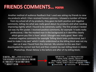 Another method of audience feedback that I used was asking my friends to view
my products which I then received honest opinions. I showed a number of friend
from my school all of my products, they gave me both positive and negative
comments, telling me what was really good about my products and what needing
improving slightly which I found to be extremely useful. The first product I tested
out was my film poster. I received positive comments, for example ‘it looks really
professional, I like the masked man in the background as it identifies clearly
which genre you film is from’ which I thought was really good. Next I also
received negative comments for example ‘billing block looks professional, but I
need to make it my own’ which I really understood as the billing block was not my
own as it was I found from the internet. My solution to this was that I
downloaded the correct text font and then created my own billing block in Adobe
Photoshop. Shown Below is the before and after of my billing block;
 