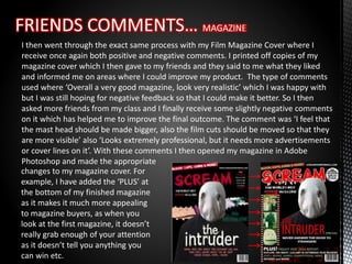 I then went through the exact same process with my Film Magazine Cover where I
receive once again both positive and negative comments. I printed off copies of my
magazine cover which I then gave to my friends and they said to me what they liked
and informed me on areas where I could improve my product. The type of comments
used where ‘Overall a very good magazine, look very realistic’ which I was happy with
but I was still hoping for negative feedback so that I could make it better. So I then
asked more friends from my class and I finally receive some slightly negative comments
on it which has helped me to improve the final outcome. The comment was ‘I feel that
the mast head should be made bigger, also the film cuts should be moved so that they
are more visible’ also ‘Looks extremely professional, but it needs more advertisements
or cover lines on it’. With these comments I then opened my magazine in Adobe
Photoshop and made the appropriate
changes to my magazine cover. For
example, I have added the ‘PLUS’ at
the bottom of my finished magazine
as it makes it much more appealing
to magazine buyers, as when you
look at the first magazine, it doesn’t
really grab enough of your attention
as it doesn’t tell you anything you
can win etc.
 