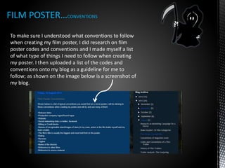 FILM POSTER…CONVENTIONS
To make sure I understood what conventions to follow
when creating my film poster, I did research on film
poster codes and conventions and I made myself a list
of what type of things I need to follow when creating
my poster. I then uploaded a list of the codes and
conventions onto my blog as a guideline for me to
follow; as shown on the image below is a screenshot of
my blog.
 