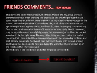 This leaves me to my main product, the trailer. Myself, and my group were all
extremely nervous when showing this product as this was the product that we
spent most time on. I did not want to show it to any other students younger in the
school I decided to just show it to students 18+, as all of my classmates are this
age I thought it was appropriate to ask them. So, after showing my classmates my
final product their overall opinions of it were super, they really liked it. However,
they thought the sound was slightly jumpy, this was no major problem for me as I
was able to fix this right away. The only other thing was, was that at the end of
question that I have asked there is no question mark, this was no big problem and
took literally minutes to fix. Overall I am extremely happy with my end product
and I would not been able to have produced the work that I have without all of
the feedback that I have received.
Shown below is the text before and after my group corrected it;
 