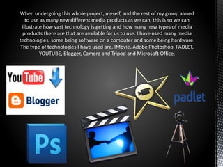 When undergoing this whole project, myself, and the rest of my group aimed
to use as many new different media products as we can, this is so we can
illustrate how vast technology is getting and how many new types of media
products there are that are available for us to use. I have used many media
technologies, some being software on a computer and some being hardware.
The type of technologies I have used are, IMovie, Adobe Photoshop, PADLET,
YOUTUBE, Blogger, Camera and Tripod and Microsoft Office.
 