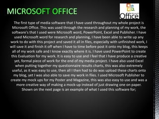 The first type of media software that I have used throughout my whole project is
Microsoft Office. This was used through the research and planning of my work, the
software's that I used were Microsoft word, PowerPoint, Excel and Publisher. I have
used Microsoft word for research and planning, I have been able to write up any
work to do with this project and saved it all in files, especially with unfinished work, I
will save it and finish it off when I have to time before post it onto my blog, this keeps
all of my work safe and I know exactly where it is. I have used PowerPoint to create
this Evaluation for my work. It is easy to use and I feel that I have produce a creative
yet, formal piece of work for the end of my media project. I have also used Excel
when putting together my questionnaire results charts, this was also extremely
useful, as it was easy to use, then all I then had to do was upload these charts onto
my blog, yet I was also able to save my work in files. I used Microsoft Publisher to
create my mock ups for my Poster and Magazine, this was also easy to use and was a
more creative way of making a mock-up instead of just drawing one on paper.
Shown on the next page is an example of what I used this software for;
 