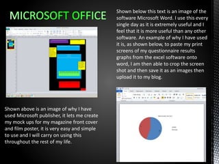 Shown above is an image of why I have
used Microsoft publisher, it lets me create
my mock ups for my magazine front cover
and film poster, it is very easy and simple
to use and I will carry on using this
throughout the rest of my life.
Shown below this text is an image of the
software Microsoft Word. I use this every
single day as it is extremely useful and I
feel that it is more useful than any other
software. An example of why I have used
it is, as shown below, to paste my print
screens of my questionnaire results
graphs from the excel software onto
word, I am then able to crop the screen
shot and then save it as an images then
upload it to my blog.
 