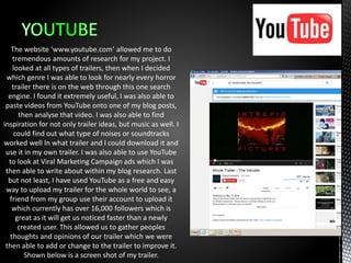 The website ‘www.youtube.com’ allowed me to do
tremendous amounts of research for my project. I
looked at all types of trailers, then when I decided
which genre I was able to look for nearly every horror
trailer there is on the web through this one search
engine. I found it extremely useful, I was also able to
paste videos from YouTube onto one of my blog posts,
then analyse that video. I was also able to find
inspiration for not only trailer ideas, but music as well. I
could find out what type of noises or soundtracks
worked well In what trailer and I could download it and
use it in my own trailer. I was also able to use YouTube
to look at Viral Marketing Campaign ads which I was
then able to write about within my blog research. Last
but not least, I have used YouTube as a free and easy
way to upload my trailer for the whole world to see, a
friend from my group use their account to upload it
which currently has over 16,000 followers which is
great as it will get us noticed faster than a newly
created user. This allowed us to gather peoples
thoughts and opinions of our trailer which we were
then able to add or change to the trailer to improve it.
Shown below is a screen shot of my trailer.
 