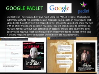 Like last year, I have created my own ‘wall’ using the PADLET website. This has been
extremely useful to me as it lets me gain feedback from people on my products that I
upload onto it. As shown on the images below; I am able to upload and share my wall
with all of my friends and people in my class. They will then be able to comment on
my walls for free without even setting up an account, and are able to give me both
positive and negative feedback if required on what ever I decide to post. In this case
it was my magazine cover and poster. Shown below are my padlet walls;
 