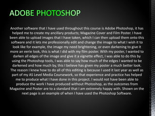 Another software that I have used throughout this course is Adobe Photoshop, it has
helped me to create my ancillary products; Magazine Cover and Film Poster. I have
been able to upload images that I have taken, which I can then upload them onto this
software and it lets me professionally edit and change the image to what I wish it to
look like for example, the image my need brightening, or even darkening to give it
more an eerie look, this is what I did with my film poster. With my poster, I wanted to
darken all edges of the image and give it a vignette effect, I was able to do this by
using the Photoshop tools, I was able to say how much of the edges I wanted to be
darkened and how much by, this I believe has given my poster a much better look.
The reason I knew how to do all of this editing is because I used it last year as well as
part of my AS Level Media Coursework, so that experience and practice has helped
me to produce what I have done in this project. I would not have been able to
produce the work I have produced without Photoshop, as the outcomes from
Magazine and Poster are to a standard that I am extremely happy with. Shown on the
next page is an example of when I have used the Photoshop Software.
 