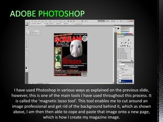 I have used Photoshop in various ways as explained on the previous slide,
however, this is one of the main tools I have used throughout this process. It
is called the ‘magnetic lasso tool’. This tool enables me to cut around an
image professional and get rid of the background behind it, which as shown
above, I am then then able to cope and paste that image onto a new page,
which is how I create my magazine image.
 