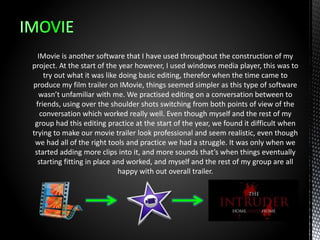 IMovie is another software that I have used throughout the construction of my
project. At the start of the year however, I used windows media player, this was to
try out what it was like doing basic editing, therefor when the time came to
produce my film trailer on IMovie, things seemed simpler as this type of software
wasn’t unfamiliar with me. We practised editing on a conversation between to
friends, using over the shoulder shots switching from both points of view of the
conversation which worked really well. Even though myself and the rest of my
group had this editing practice at the start of the year, we found it difficult when
trying to make our movie trailer look professional and seem realistic, even though
we had all of the right tools and practice we had a struggle. It was only when we
started adding more clips into it, and more sounds that’s when things eventually
starting fitting in place and worked, and myself and the rest of my group are all
happy with out overall trailer.
 
