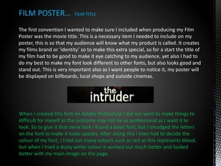 The first convention I wanted to make sure I included when producing my Film
Poster was the movie title. This is a necessary item I needed to include on my
poster, this is so that my audience will know what my product is called. It creates
my films brand or ‘identity’ so to make this extra special, so for a start the title of
my film had to be good to make it eye catching to my audience, yet also I had to
do my best to make my font look different to other fonts, but also looks good and
stand out. This is very important also as I want people to notice it, my poster will
be displayed on billboards, local shops and outside cinemas.
FILM POSTER… FILM TITLE
When I created this font on Adobe Photoshop I did not want to make things to
difficult for myself as the outcome may not be as professional as I want it to
look. So to give it that eerie look I found a basic font, but I smudged the letters
on the font to make it looks spooky. After doing this I then had to decide the
colour of my font, I tried out many colours such as red as this represents blood,
but when I tried a dusty white colour it worked out much better and looked
better with my main image on the page.
 
