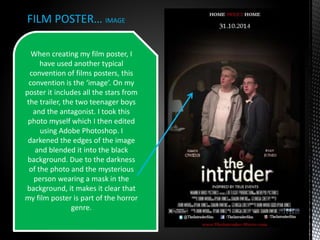 FILM POSTER… IMAGE
When creating my film poster, I
have used another typical
convention of films posters, this
convention is the ‘image’. On my
poster it includes all the stars from
the trailer, the two teenager boys
and the antagonist. I took this
photo myself which I then edited
using Adobe Photoshop. I
darkened the edges of the image
and blended it into the black
background. Due to the darkness
of the photo and the mysterious
person wearing a mask in the
background, it makes it clear that
my film poster is part of the horror
genre.
 