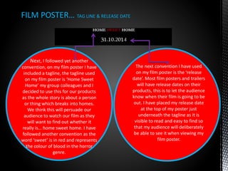 FILM POSTER… TAG LINE & RELEASE DATE
Next, I followed yet another
convention, on my film poster I have
included a tagline, the tagline used
on my film poster is ‘Home Sweet
Home’ my group colleagues and I
decided to use this for our products
as the whole story is about a person
or thing which breaks into homes.
We think this will persuade our
audience to watch our film as they
will want to find out whether it
really is… home sweet home. I have
followed another convention as the
word ‘sweet’ is in red and represents
the colour of blood in the horror
genre.
The next convention I have used
on my film poster is the ‘release
date’. Most film posters and trailers
will have release dates on their
products, this is to let the audience
know when their film is going to be
out. I have placed my release date
at the top of my poster just
underneath the tagline as it is
visible to read and easy to find so
that my audience will deliberately
be able to see it when viewing my
film poster.
 