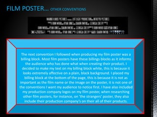 FILM POSTER… OTHER CONVENTIONS
The next convention I followed when producing my film poster was a
billing block. Most film posters have these billings blocks as it informs
the audience who has done what when creating their product. I
decided to make my text on my billing block white, this is because it
looks extremely affective on a plain, black background. I placed my
billing block at the bottom of the page, this is because it is not as
important as the film name or the image on the poster, it is not one of
the conventions I want my audience to notice first. I have also included
my production company logos on my film poster, when researching
other film posters, for instance, on ‘the strangers’ poster, they also
include their production company’s on their all of their products.
 