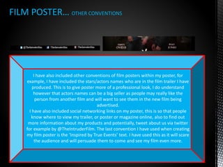 FILM POSTER… OTHER CONVENTIONS
I have also included other conventions of film posters within my poster, for
example, I have included the stars/actors names who are in the film trailer I have
produced. This is to give poster more of a professional look, I do understand
however that actors names can be a big seller as people may really like the
person from another film and will want to see them in the new film being
advertised.
I have also included social networking links on my poster, this is so that people
know where to view my trailer, or poster or magazine online, also to find out
more information about my products and potentially, tweet about us via twitter
for example by @TheIntruderFilm. The last convention I have used when creating
my film poster is the ‘Inspired by True Events’ text. I have used this as it will scare
the audience and will persuade them to come and see my film even more.
 