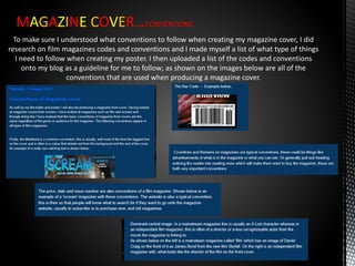 MAGAZINE COVER…CONVENTIONS
To make sure I understood what conventions to follow when creating my magazine cover, I did
research on film magazines codes and conventions and I made myself a list of what type of things
I need to follow when creating my poster. I then uploaded a list of the codes and conventions
onto my blog as a guideline for me to follow; as shown on the images below are all of the
conventions that are used when producing a magazine cover.
 