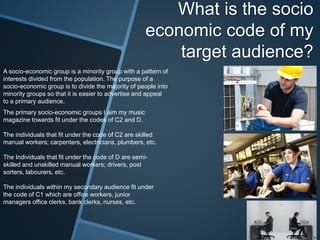 What is the socio
economic code of my
target audience?
A socio-economic group is a minority group with a pattern of
interests divided from the population. The purpose of a
socio-economic group is to divide the majority of people into
minority groups so that it is easier to advertise and appeal
to a primary audience.
The primary socio-economic groups I aim my music
magazine towards fit under the codes of C2 and D.
The individuals that fit under the code of C2 are skilled
manual workers; carpenters, electricians, plumbers, etc.
The Individuals that fit under the code of D are semi-
skilled and unskilled manual workers; drivers, post
sorters, labourers, etc.
The individuals within my secondary audience fit under
the code of C1 which are office workers, junior
managers office clerks, bank clerks, nurses, etc.
 