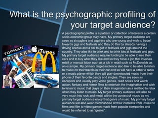 What is the psychographic profiling of
your target audience?
A psychographic profile is a pattern or collection of interests a certain
socio-economic group may have. My primary target audience are
seen as strugglers and aspirers who are young and wish to travel
towards gigs and festivals and they do this by already having a
driving license and a car to get to festivals and gigs around the
country. They also like to drink and to drink lots at festivals and gigs.
My primary target audience require funding to be able to use their
cars and to buy what they like and so they have a job that involves
retail or manual labor such as a job in retail such as McDonalds as
an example. My primary target audience also like to be able to listen
to music on their travels in their car and so will have a either a radio
or a music player which they will play downloaded music from their
phone of their favorite bands and singles. They are seen as
escapists and usually play video games, read books and watch
action, fantasy and horror films to entertain the imagination and wish
to listen to music that plays on their imagination as a method to relax
when they listen to music. My target primary audience will also be
very much into rock and metal within the context of music as my
primary target audience enjoy that genre of music. My primary target
audience will also wear merchandise of their interests from music to
films and film to video games made from popular companies and
would be referred to as “geeks”.
 