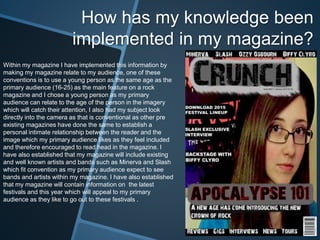 How has my knowledge been
implemented in my magazine?
Within my magazine I have implemented this information by
making my magazine relate to my audience, one of these
conventions is to use a young person as the same age as the
primary audience (16-25) as the main feature on a rock
magazine and I chose a young person as my primary
audience can relate to the age of the person in the imagery
which will catch their attention, I also had my subject look
directly into the camera as that is conventional as other pre
existing magazines have done the same to establish a
personal intimate relationship between the reader and the
image which my primary audience likes as they feel included
and therefore encouraged to read head in the magazine. I
have also established that my magazine will include existing
and well known artists and bands such as Minerva and Slash
which fit convention as my primary audience expect to see
bands and artists within my magazine. I have also established
that my magazine will contain information on the latest
festivals and this year which will appeal to my primary
audience as they like to go out to these festivals .
 