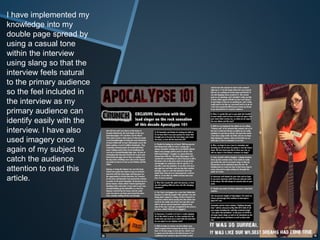 I have implemented my
knowledge into my
double page spread by
using a casual tone
within the interview
using slang so that the
interview feels natural
to the primary audience
so the feel included in
the interview as my
primary audience can
identify easily with the
interview. I have also
used imagery once
again of my subject to
catch the audience
attention to read this
article.
 