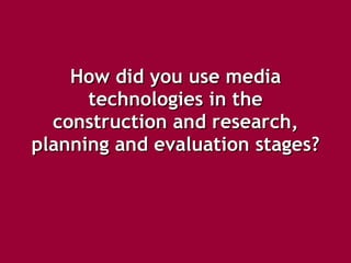 How did you use media technologies in the construction and research, planning and evaluation stages?   