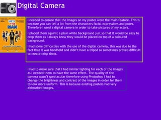 Digital Camera  I needed to ensure that the images on my poster were the main feature. This is because you can tell a lot from the characters facial expressions and poses. Therefore I used a digital camera in order to take pictures of my actors.  I placed them against a plain white background just so that it would be easy to crop them as I always knew they would be placed on top of a coloured background.  I had some difficulties with the use of the digital camera, this was due to the fact that it was handheld and didn’t have a tripod so sometimes proved difficult to create crisp shots.  I had to make sure that I had similar lighting for each of the images as I needed them to have the same effect. The quality of the camera wasn’t spectacular therefore using Photoshop I had to change the brightness and contrast of the images in order for them to look more uniform. This is because existing posters had very airbrushed images.  