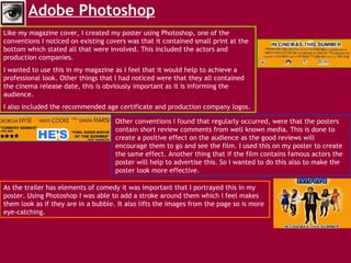 Adobe Photoshop   Like my magazine cover, I created my poster using Photoshop, one of the conventions I noticed on existing covers was that it contained small print at the bottom which stated all that were involved. This included the actors and  production companies.  I wanted to use this in my magazine as I feel that it would help to achieve a professional look. Other things that I had noticed were that they all contained the cinema release date, this is obviously important as it is informing the audience.  I also included the recommended age certificate and production company logos.  Other conventions I found that regularly occurred, were that the posters contain short review comments from well known media. This is done to create a positive effect on the audience as the good reviews will encourage them to go and see the film. I used this on my poster to create the same effect. Another thing that if the film contains famous actors the poster will help to advertise this. So I wanted to do this also to make the poster look more effective.  As the trailer has elements of comedy it was important that I portrayed this in my poster. Using Photoshop I was able to add a stroke around them which I feel makes them look as if they are in a bubble. It also lifts the images from the page so is more eye-catching. 