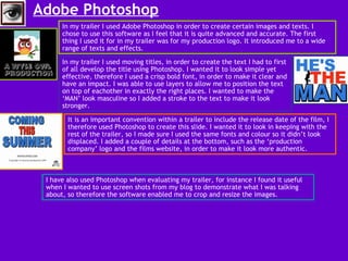 Adobe Photoshop   In my trailer I used Adobe Photoshop in order to create certain images and texts. I chose to use this software as I feel that it is quite advanced and accurate. The first thing I used it for in my trailer was for my production logo. It introduced me to a wide range of texts and effects.  In my trailer I used moving titles, in order to create the text I had to first of all develop the title using Photoshop. I wanted it to look simple yet effective, therefore I used a crisp bold font, in order to make it clear and have an impact. I was able to use layers to allow me to position the text on top of eachother in exactly the right places. I wanted to make the ‘MAN’ look masculine so I added a stroke to the text to make it look stronger.  It is an important convention within a trailer to include the release date of the film, I therefore used Photoshop to create this slide. I wanted it to look in keeping with the rest of the trailer, so I made sure I used the same fonts and colour so it didn’t look displaced. I added a couple of details at the bottom, such as the ‘production company’ logo and the films website, in order to make it look more authentic.  I have also used Photoshop when evaluating my trailer, for instance I found it useful when I wanted to use screen shots from my blog to demonstrate what I was talking about, so therefore the software enabled me to crop and resize the images.  