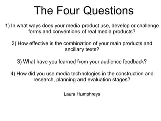The Four Questions
1) In what ways does your media product use, develop or challenge
forms and conventions of real media products?
2) How effective is the combination of your main products and
ancillary texts?
3) What have you learned from your audience feedback?
4) How did you use media technologies in the construction and
research, planning and evaluation stages?
Laura Humphreys
 